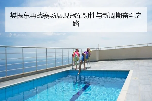 樊振东再战赛场展现冠军韧性与新周期奋斗之路
