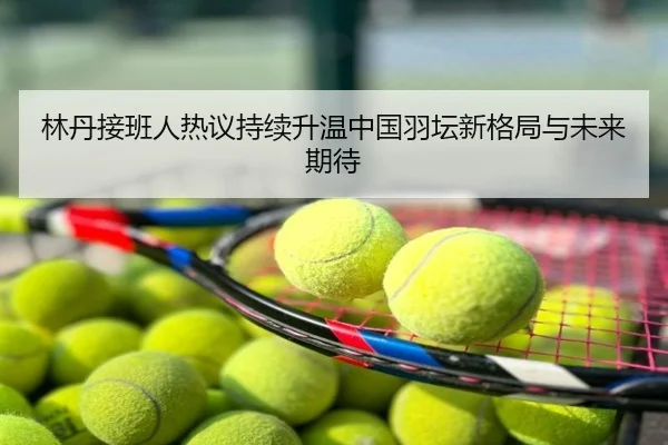 林丹接班人热议持续升温中国羽坛新格局与未来期待