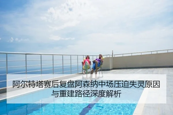 阿尔特塔赛后复盘阿森纳中场压迫失灵原因与重建路径深度解析
