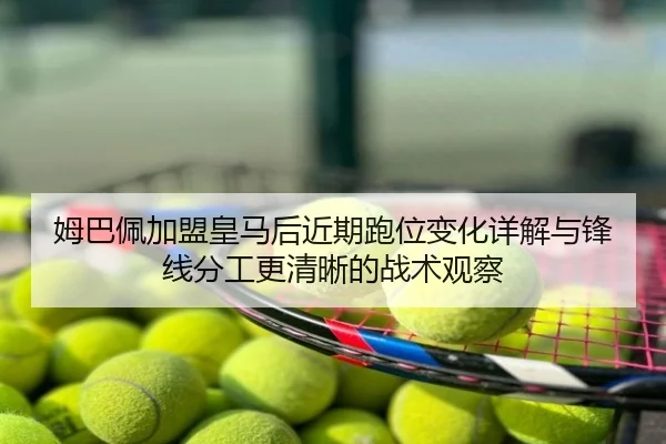 姆巴佩加盟皇马后近期跑位变化详解与锋线分工更清晰的战术观察